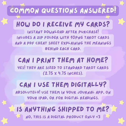 Common Questions Answered for the DefaultKawaii Tarot cards: How do I receive my cards? (Instant digital download with ZIP of 10 PNG cards and PDF cheat sheet). Can I print them at home? (Yes, sized 2.75 x 4.75 inches). Can I use them digitally? (Yes, perfect for journal apps, iPad, or digital readings). Is anything shipped? (No, this is a digital product only)